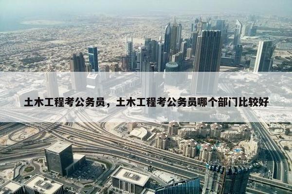 土木工程考公务员，土木工程考公务员哪个部门比较好