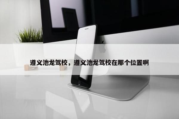 遵义池龙驾校，遵义池龙驾校在那个位置啊