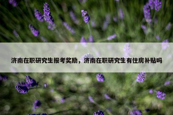 济南在职研究生报考奖励，济南在职研究生有住房补贴吗