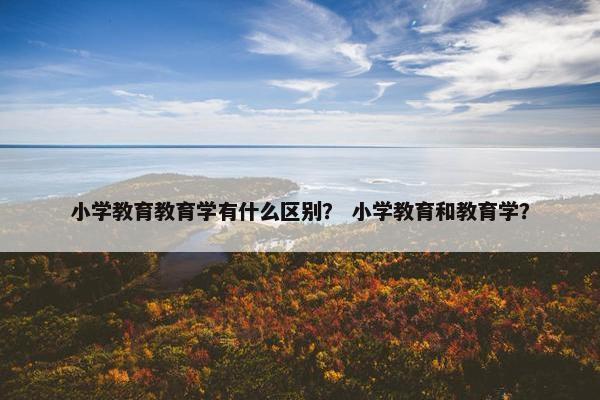小学教育教育学有什么区别？ 小学教育和教育学？