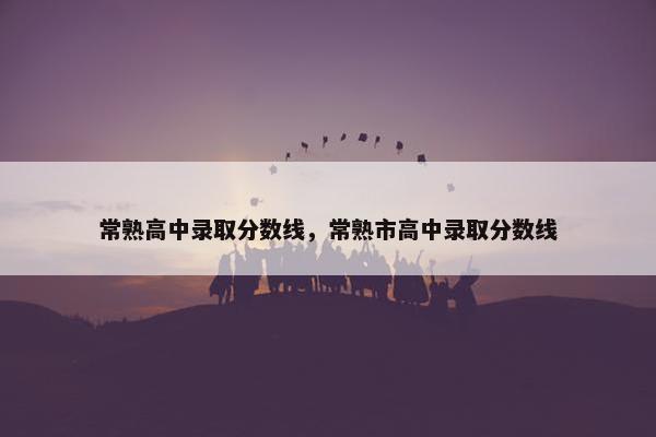 常熟高中录取分数线，常熟市高中录取分数线