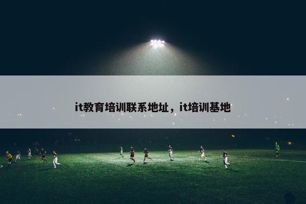 it教育培训联系地址，it培训基地