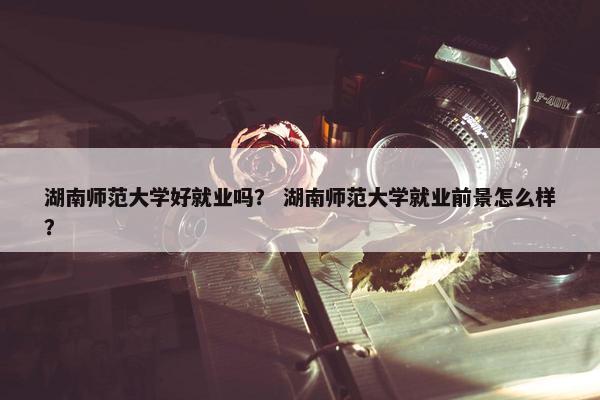 湖南师范大学好就业吗？ 湖南师范大学就业前景怎么样？