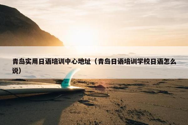 青岛实用日语培训中心地址（青岛日语培训学校日语怎么说）