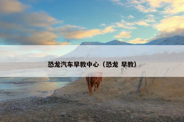 恐龙汽车早教中心（恐龙 早教）