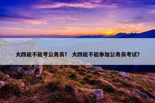 大四能不能考公务员？ 大四能不能参加公务员考试？