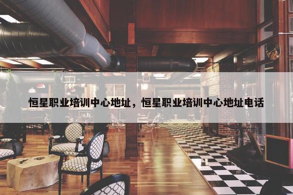 恒星职业培训中心地址，恒星职业培训中心地址电话