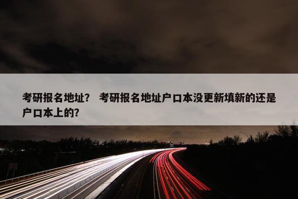 考研报名地址？ 考研报名地址户口本没更新填新的还是户口本上的？