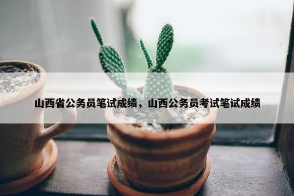 山西省公务员笔试成绩，山西公务员考试笔试成绩