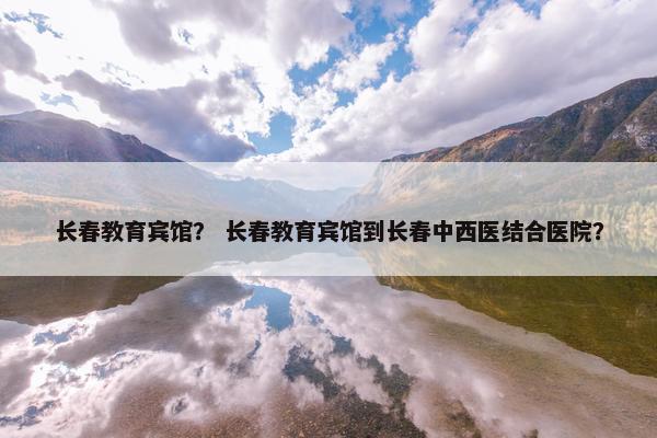 长春教育宾馆？ 长春教育宾馆到长春中西医结合医院？