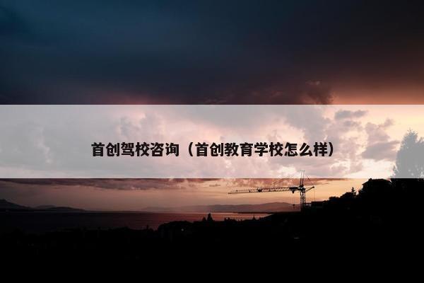 首创驾校咨询（首创教育学校怎么样）