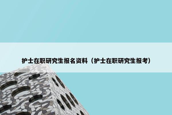 护士在职研究生报名资料（护士在职研究生报考）