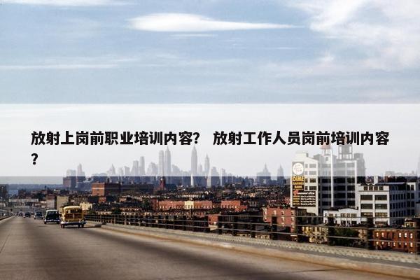 放射上岗前职业培训内容？ 放射工作人员岗前培训内容？