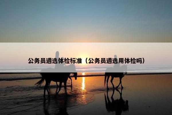 公务员遴选体检标准（公务员遴选用体检吗）