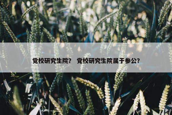 党校研究生院？ 党校研究生院属于参公？