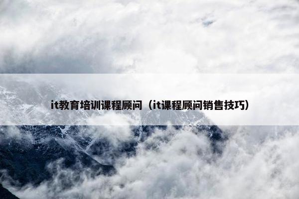 it教育培训课程顾问（it课程顾问销售技巧）
