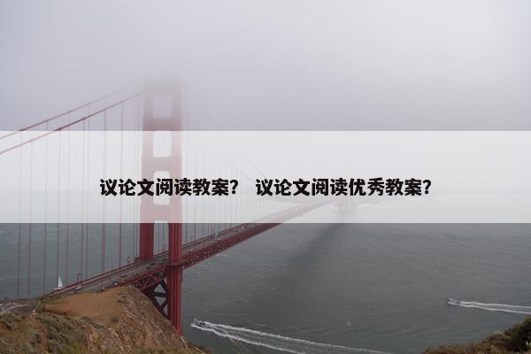 议论文阅读教案？ 议论文阅读优秀教案？