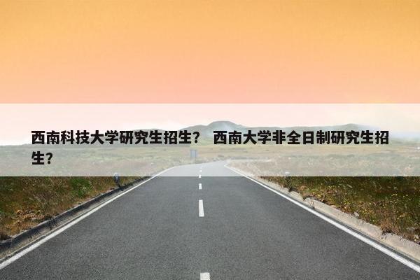 西南科技大学研究生招生？ 西南大学非全日制研究生招生？