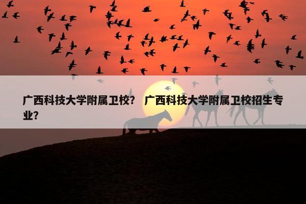 广西科技大学附属卫校？ 广西科技大学附属卫校招生专业？