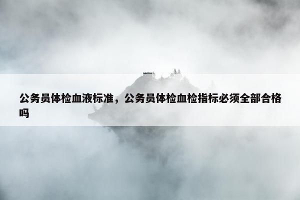 公务员体检血液标准，公务员体检血检指标必须全部合格吗