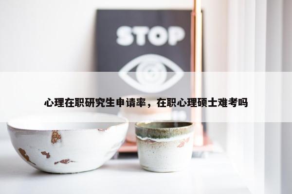 心理在职研究生申请率，在职心理硕士难考吗