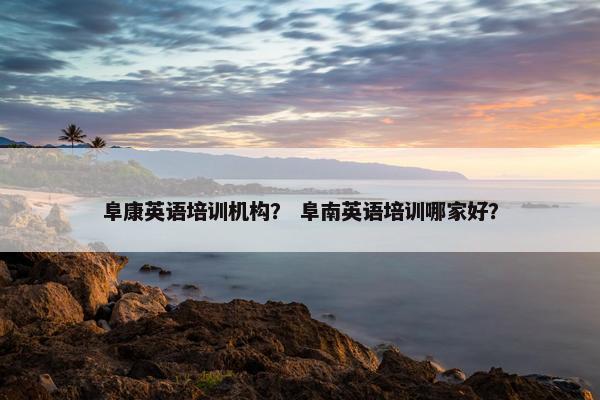 阜康英语培训机构？ 阜南英语培训哪家好？