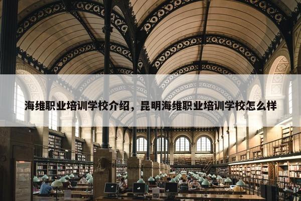 海维职业培训学校介绍，昆明海维职业培训学校怎么样