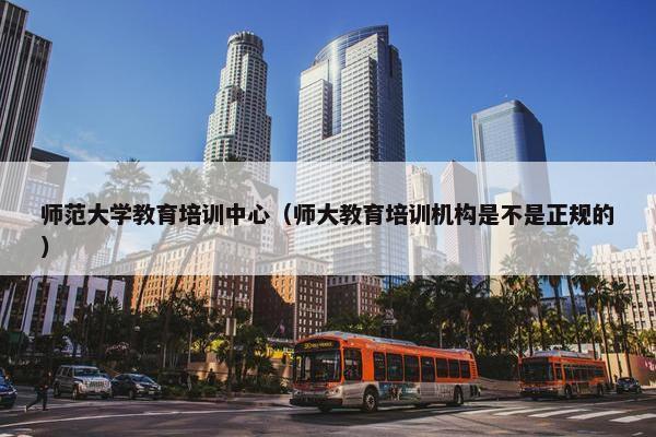 师范大学教育培训中心（师大教育培训机构是不是正规的）