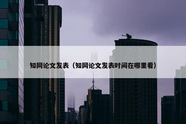 知网论文发表（知网论文发表时间在哪里看）