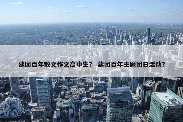 建团百年散文作文高中生？ 建团百年主题团日活动？