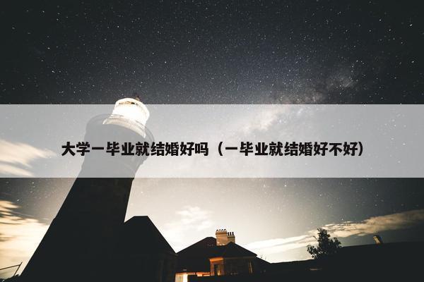 大学一毕业就结婚好吗（一毕业就结婚好不好）