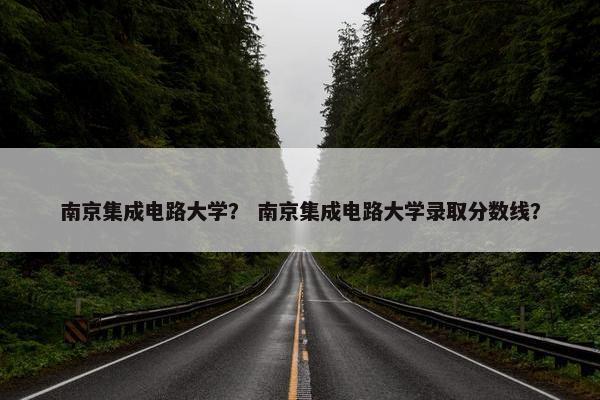 南京集成电路大学？ 南京集成电路大学录取分数线？