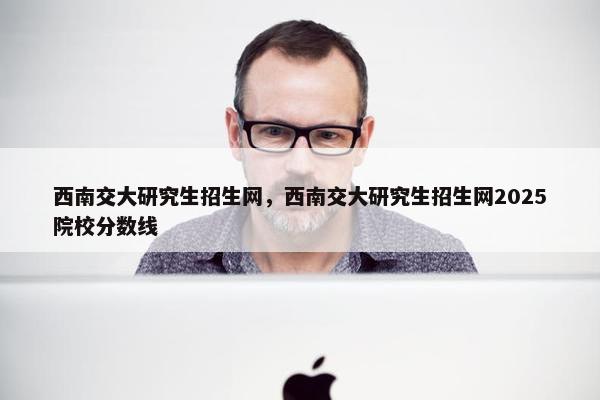 西南交大研究生招生网，西南交大研究生招生网2025院校分数线