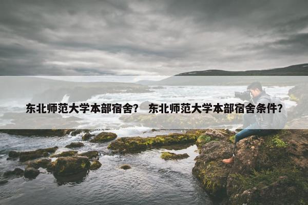 东北师范大学本部宿舍？ 东北师范大学本部宿舍条件？