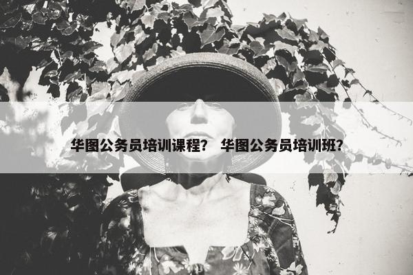 华图公务员培训课程？ 华图公务员培训班？