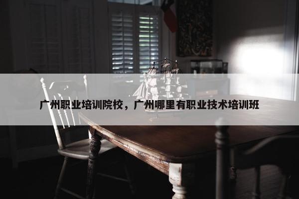 广州职业培训院校，广州哪里有职业技术培训班
