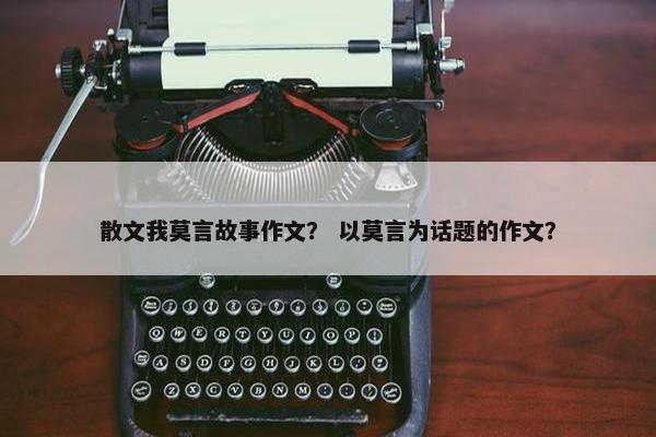散文我莫言故事作文？ 以莫言为话题的作文？