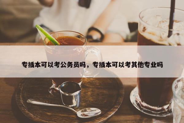 专插本可以考公务员吗，专插本可以考其他专业吗