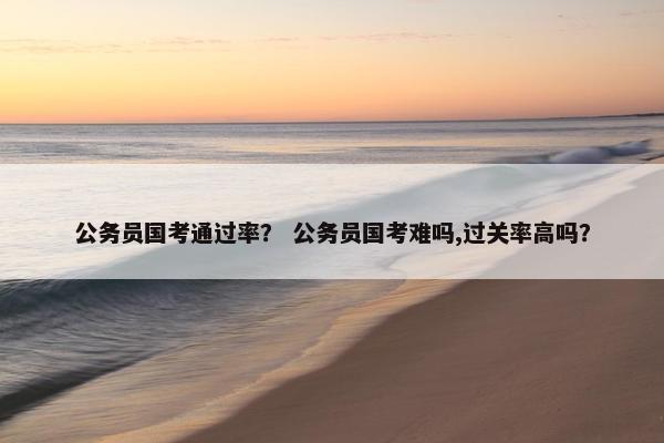公务员国考通过率？ 公务员国考难吗,过关率高吗？