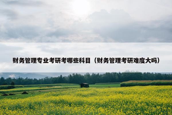 财务管理专业考研考哪些科目（财务管理考研难度大吗）