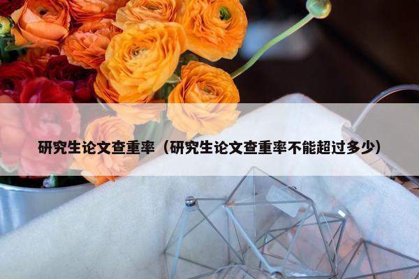 研究生论文查重率（研究生论文查重率不能超过多少）