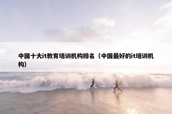 中国十大it教育培训机构排名（中国最好的it培训机构）