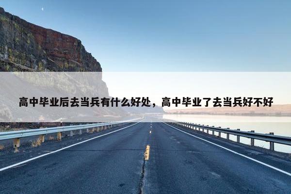 高中毕业后去当兵有什么好处，高中毕业了去当兵好不好