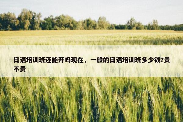 日语培训班还能开吗现在，一般的日语培训班多少钱?贵不贵