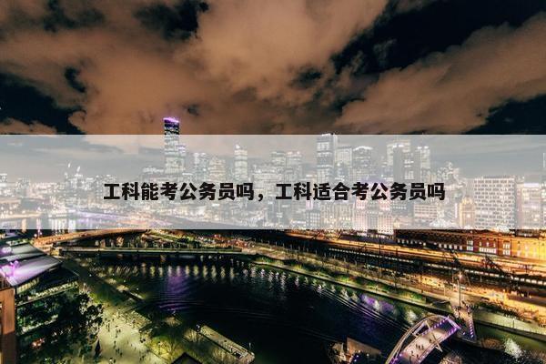 工科能考公务员吗，工科适合考公务员吗