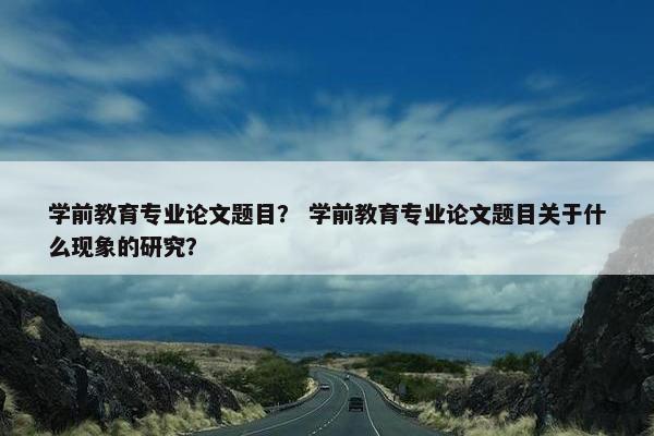 学前教育专业论文题目？ 学前教育专业论文题目关于什么现象的研究？