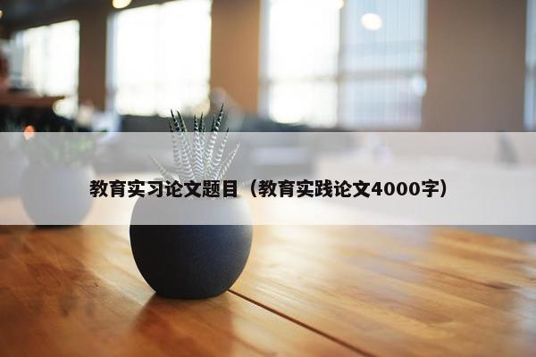 教育实习论文题目（教育实践论文4000字）