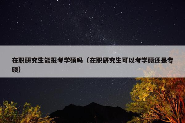 在职研究生能报考学硕吗（在职研究生可以考学硕还是专硕）