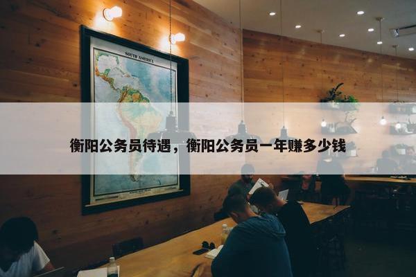 衡阳公务员待遇，衡阳公务员一年赚多少钱