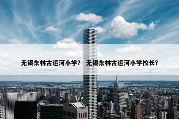 无锡东林古运河小学？ 无锡东林古运河小学校长？